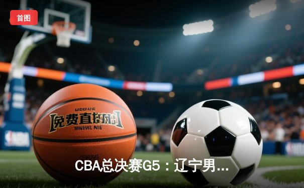 CBA总决赛G5：辽宁男篮加时逆转广东 成功卫冕总冠军