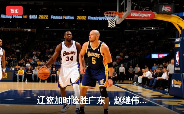 辽篮加时险胜广东，赵继伟33+8+5率队挺进总决赛